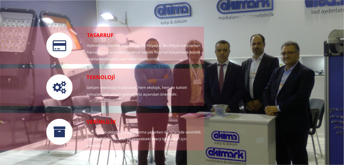 TASARRUF Ayd�nlatma yapmak ka��n�lmaz bir ihtiya�t�r. Bu ihtiyac� kar��larken harcad���m�z enerjiden tasarruf ederek finansal b�t�emizde b�y�k oranlarda tasarruf yapmam�z m�mk�nd�r. TEKNOLOJ� Geli�en teknolojiyi kullanarak, hem ekolojik, hem de kaliteli sonu�lar elde etmek gelece�imiz a��s�ndan �nemlidir.  VER�ML�L�K T�m i�lerde oldu�u gibi ayd�nlatma yaparken de  enerjide verimlilik �ok �nemli. Bu rekabet ve gelecekteki enerji kaynaklar� i�in �nemlidir.   